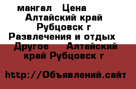 мангал › Цена ­ 500 - Алтайский край, Рубцовск г. Развлечения и отдых » Другое   . Алтайский край,Рубцовск г.